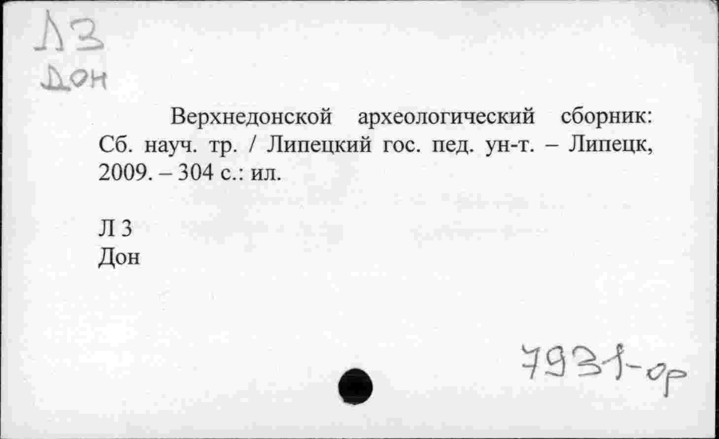 ﻿ЈХ<?И
Верхнедонской археологический сборник: Сб. науч. тр. / Липецкий гос. пед. ун-т. - Липецк, 2009. - 304 с.: ил.
Л 3
Дон